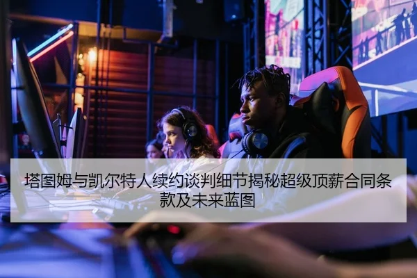 塔图姆与凯尔特人续约谈判细节揭秘超级顶薪合同条款及未来蓝图